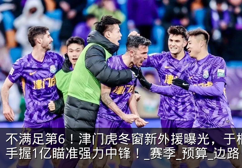 不满足第6！津门虎冬窗新外援曝光，于根伟手握1亿瞄准强力中锋！_赛季_预算_边路
