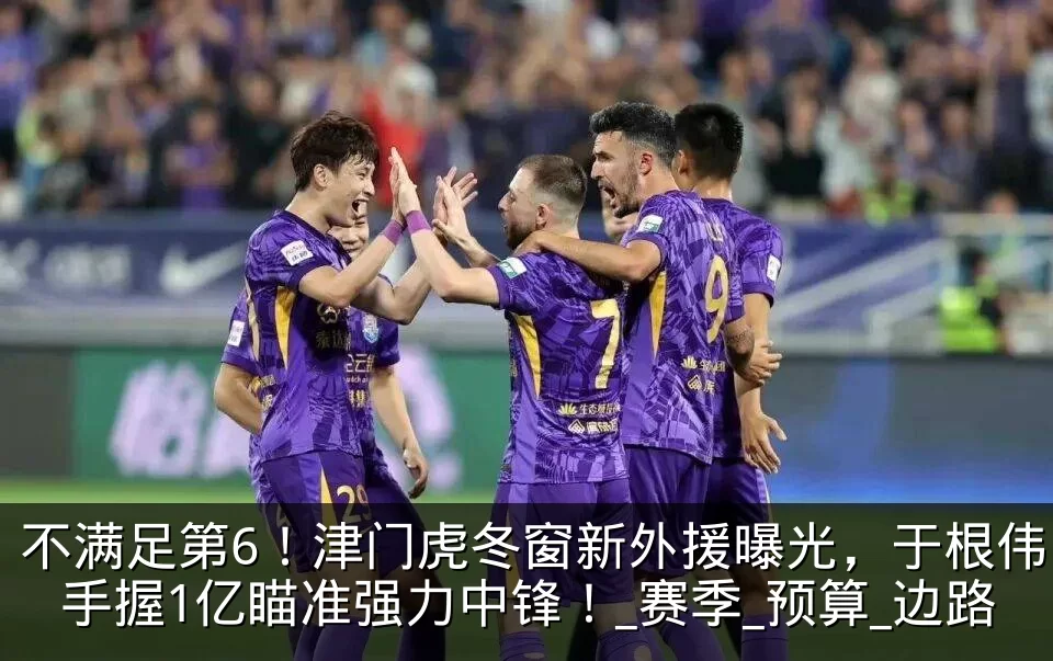 不满足第6！津门虎冬窗新外援曝光，于根伟手握1亿瞄准强力中锋！_赛季_预算_边路